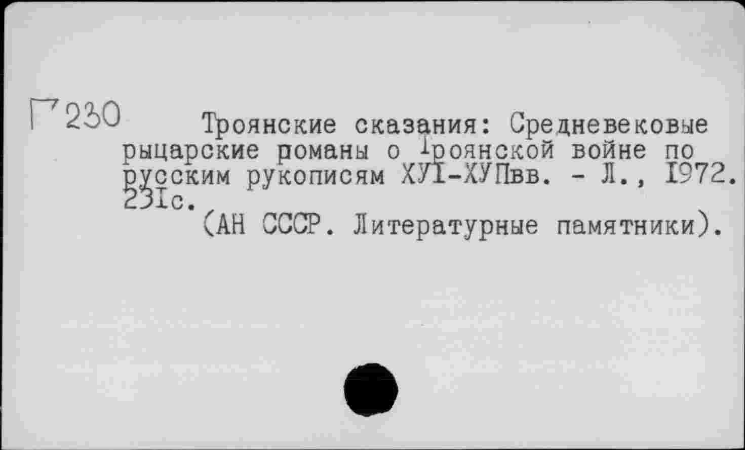 ﻿Г2Ь0
Троянские сказания: Средневековые рыцарские романы о Троянской войне по ј^сским рукописям ХУЇ-ХУПвв. - Л., 1972.
(АН СССР. Литературные памятники).